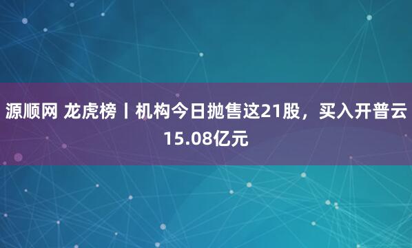 源顺网 龙虎榜丨机构今日抛售这21股，买入开普云15.08亿元