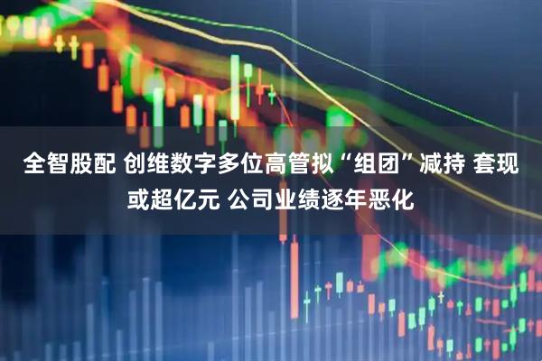 全智股配 创维数字多位高管拟“组团”减持 套现或超亿元 公司业绩逐年恶化