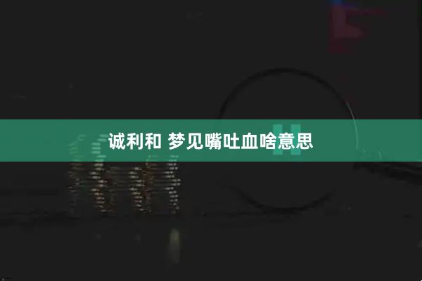 诚利和 梦见嘴吐血啥意思
