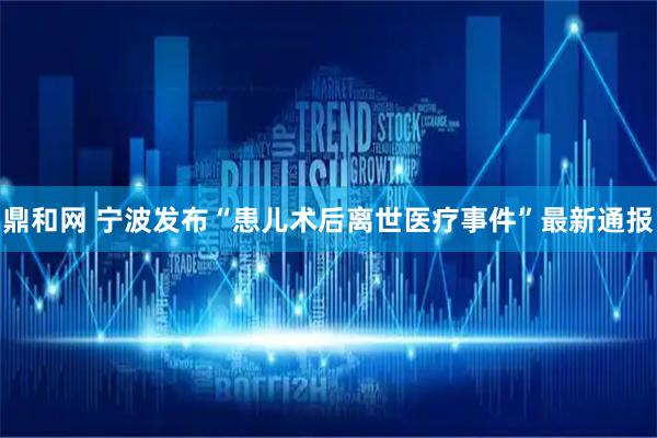 鼎和网 宁波发布“患儿术后离世医疗事件”最新通报