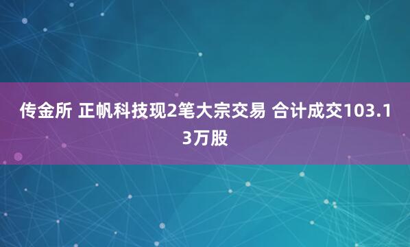 传金所 正帆科技现2笔大宗交易 合计成交103.13万股