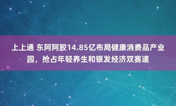 上上通 东阿阿胶14.85亿布局健康消费品产业园，抢占年轻养生和银发经济双赛道