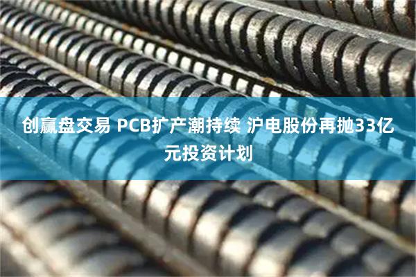 创赢盘交易 PCB扩产潮持续 沪电股份再抛33亿元投资计划