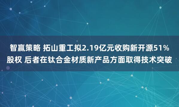 智赢策略 拓山重工拟2.19亿元收购新开源51%股权 后者在钛合金材质新产品方面取得技术突破
