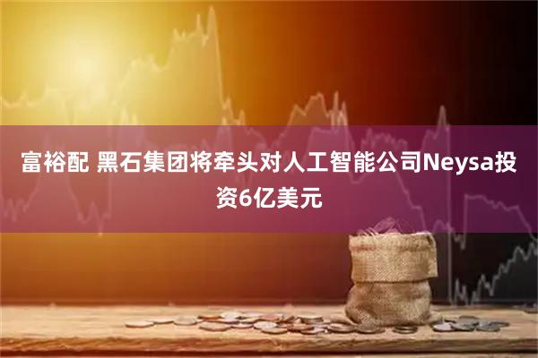 富裕配 黑石集团将牵头对人工智能公司Neysa投资6亿美元