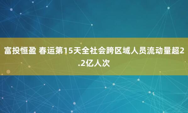 富投恒盈 春运第15天全社会跨区域人员流动量超2.2亿人次
