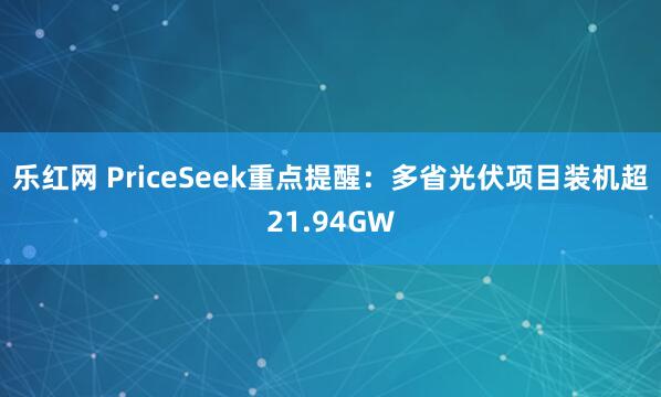 乐红网 PriceSeek重点提醒：多省光伏项目装机超21.94GW