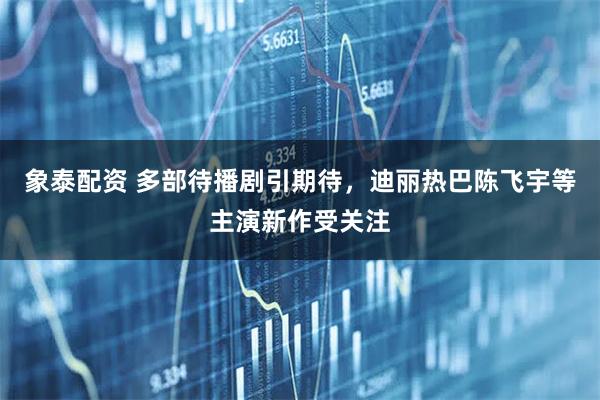 象泰配资 多部待播剧引期待，迪丽热巴陈飞宇等主演新作受关注