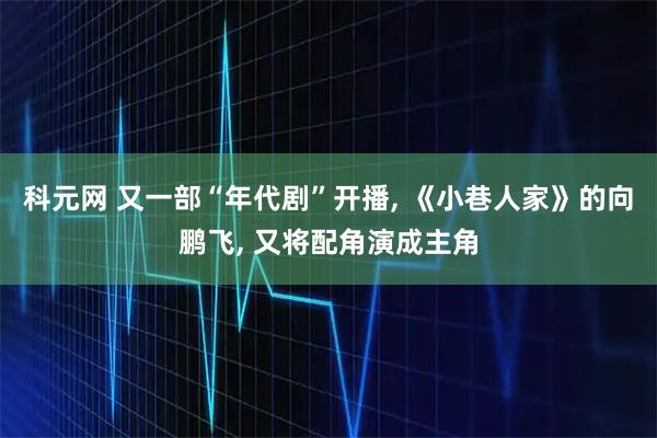 科元网 又一部“年代剧”开播, 《小巷人家》的向鹏飞, 又将配角演成主角