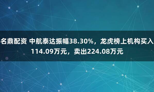 名鼎配资 中航泰达振幅38.30%，龙虎榜上机构买入114.09万元，卖出224.08万元