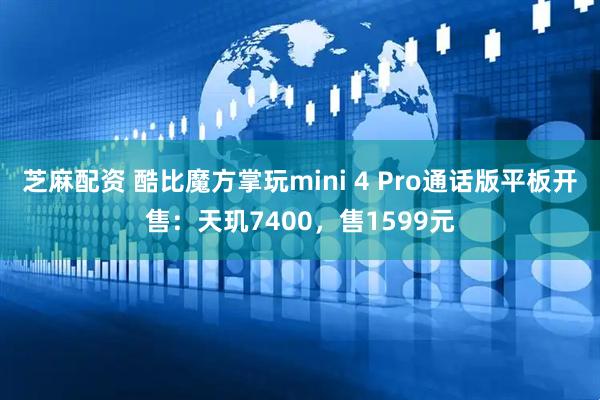 芝麻配资 酷比魔方掌玩mini 4 Pro通话版平板开售：天玑7400，售1599元