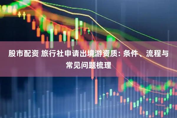 股市配资 旅行社申请出境游资质: 条件、流程与常见问题梳理