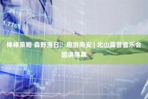 棒棒策略 森野落日・趣游南安 | 北山露营音乐会圆满落幕